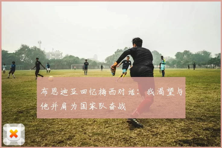 布恩迪亚回忆梅西对话：我渴望与他并肩为国家队奋战