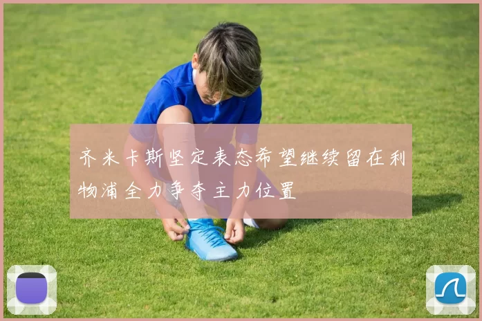 齐米卡斯坚定表态希望继续留在利物浦全力争夺主力位置