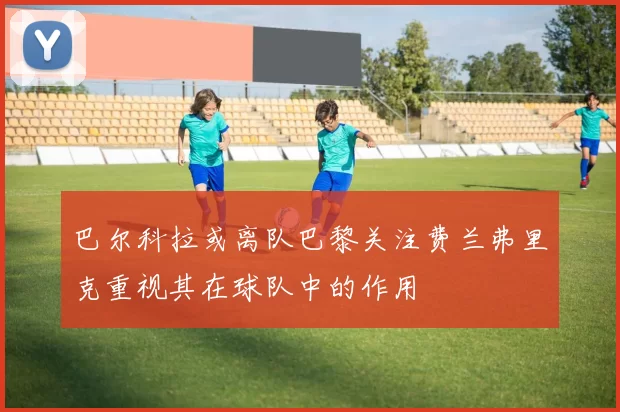 巴尔科拉或离队巴黎关注费兰弗里克重视其在球队中的作用