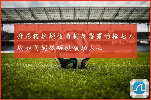 丹尼格林期待马刺与雷霆的抢七大战如同超级碗般激动人心