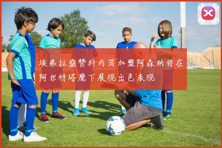 埃弗拉盛赞科内若加盟阿森纳将在阿尔特塔麾下展现出色表现