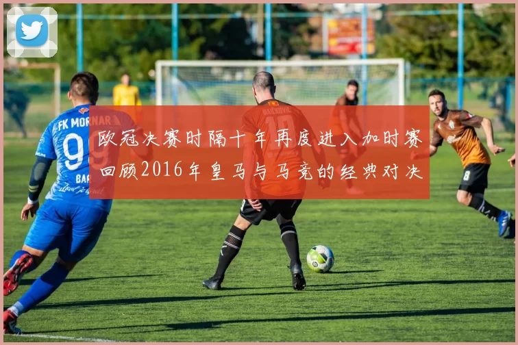 欧冠决赛时隔十年再度进入加时赛回顾2016年皇马与马竞的经典对决