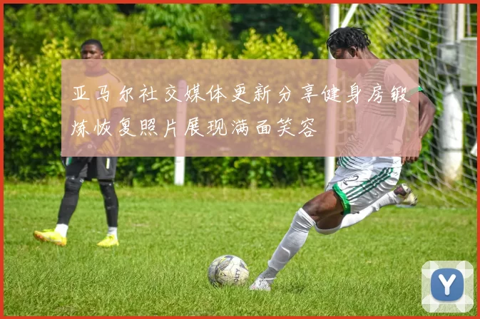 亚马尔社交媒体更新分享健身房锻炼恢复照片展现满面笑容