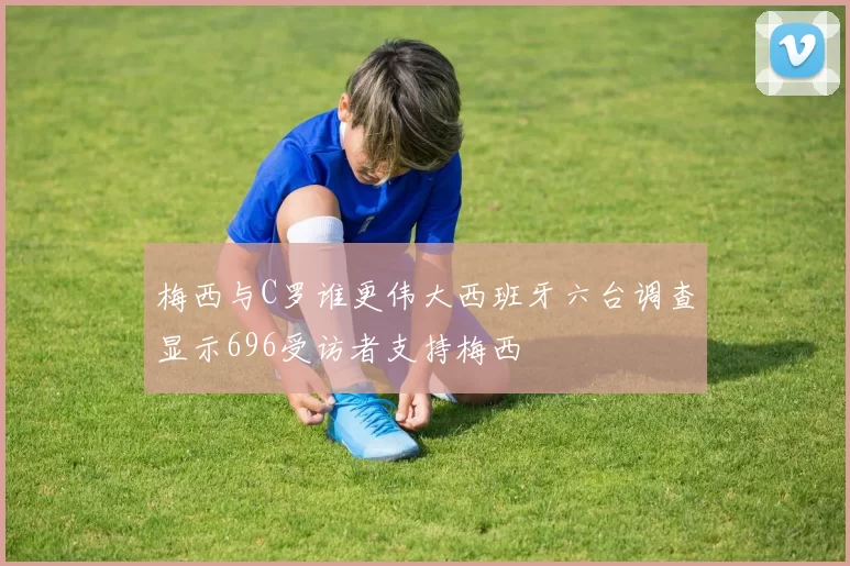 梅西与C罗谁更伟大西班牙六台调查显示696受访者支持梅西