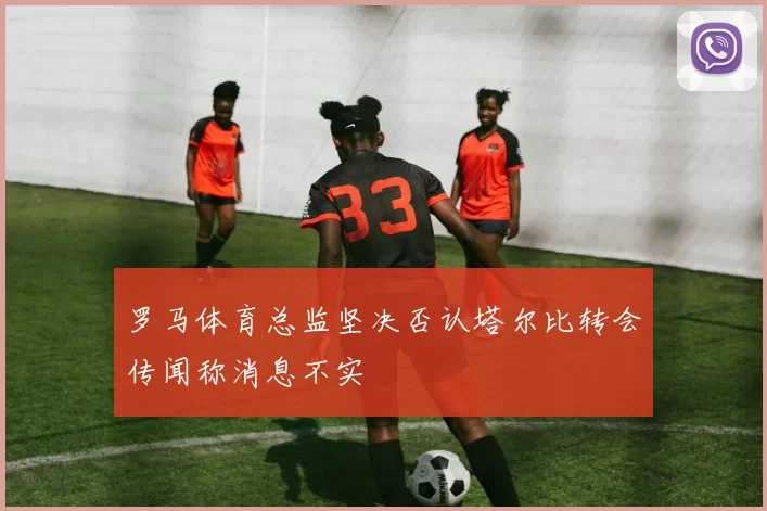 罗马体育总监坚决否认塔尔比转会传闻称消息不实