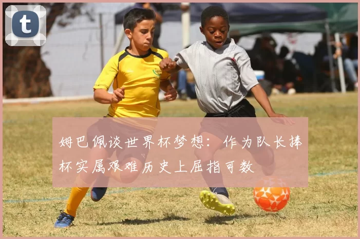 姆巴佩谈世界杯梦想：作为队长捧杯实属艰难历史上屈指可数