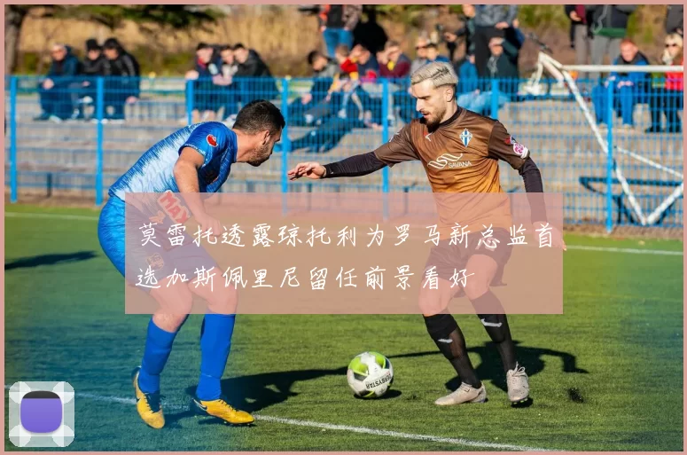莫雷托透露琼托利为罗马新总监首选加斯佩里尼留任前景看好