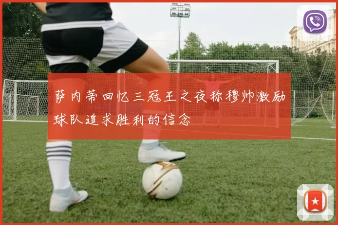 萨内蒂回忆三冠王之夜称穆帅激励球队追求胜利的信念
