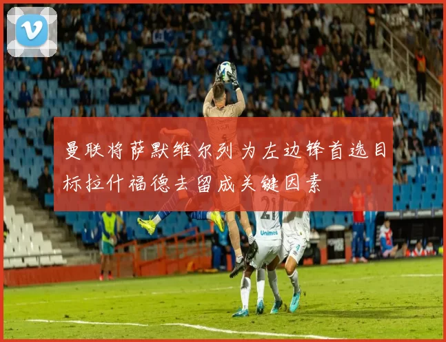 曼联将萨默维尔列为左边锋首选目标拉什福德去留成关键因素