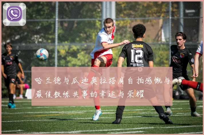 哈兰德与瓜迪奥拉搭肩自拍感慨与最佳教练共事的幸运与荣耀