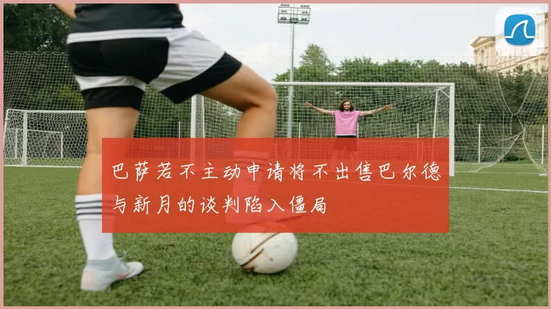 巴萨若不主动申请将不出售巴尔德与新月的谈判陷入僵局