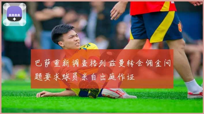 巴萨重新调查格列兹曼转会佣金问题要求球员亲自出庭作证