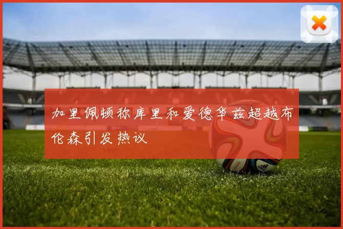 加里佩顿称库里和爱德华兹超越布伦森引发热议