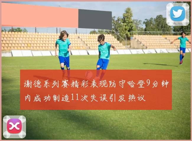 谢德系列赛精彩表现防守哈登9分钟内成功制造11次失误引发热议