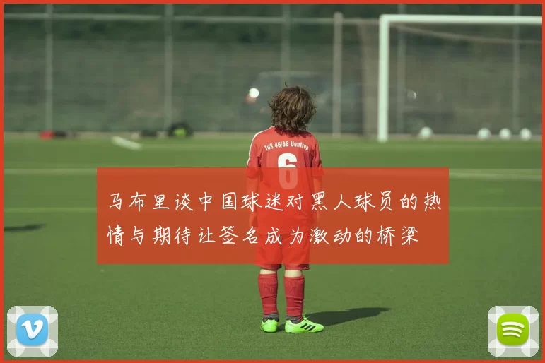 马布里谈中国球迷对黑人球员的热情与期待让签名成为激动的桥梁