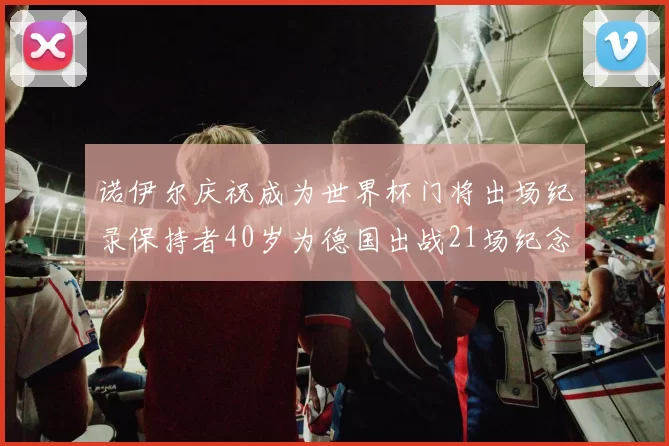 诺伊尔庆祝成为世界杯门将出场纪录保持者40岁为德国出战21场纪念照曝光
