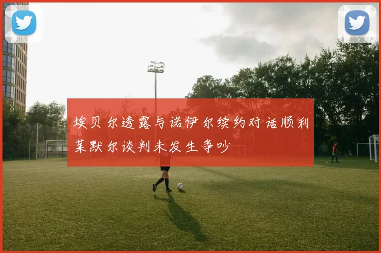 埃贝尔透露与诺伊尔续约对话顺利莱默尔谈判未发生争吵