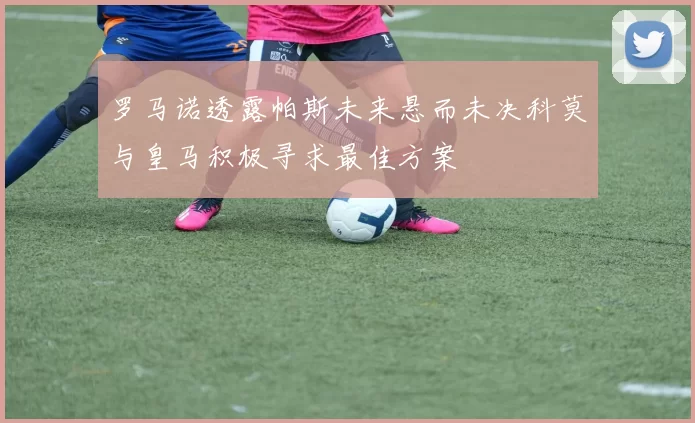 罗马诺透露帕斯未来悬而未决科莫与皇马积极寻求最佳方案